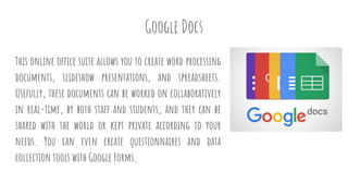 Google Docs
This online office suite allows you to create word processing
documents, slideshow presentations, and spreadsheets.
Usefully, these documents can be worked on collaboratively
in real-time, by both staff and students, and they can be
shared with the world or kept private according to your
needs. You can even create questionnaires and data
collection tools with Google Forms.
 