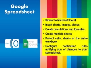 Google
Spreadsheet
• Similar to Microsoft Excel
• Insert charts, images, videos
• Create calculations and formulas
• Create multiple sheets
• Protect cells, sheets or the entire
workbook
• Configure notification rules
notifying you of changes to your
spreadsheet.
51
 