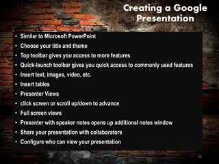 Creating a Google
Presentation
• Similar to Microsoft PowerPoint
• Choose your title and theme
• Top toolbar gives you access to more features
• Quick-launch toolbar gives you quick access to commonly used features
• Insert text, images, video, etc.
• Insert tables
• Presenter Views
• click screen or scroll up/down to advance
• Full screen views
• Presenter with speaker notes opens up additional notes window
• Share your presentation with collaborators
• Configure who can view your presentation
60
 
