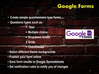 Google Forms
• Create simple questionnaire type forms
• Questions types such as:
 Text
 Multiple choice
 Dropdown boxes
 Grids
 Checkboxes
• Select different theme backgrounds
• Publish your form online
• Save form results to Google Spreadsheets
• Set notification rules to notify you of changes
65
 