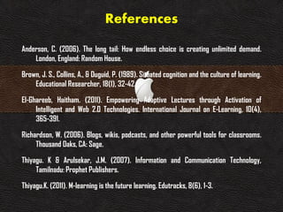 References
Anderson, C. (2006). The long tail: How endless choice is creating unlimited demand.
London, England: Random House.
Brown, J. S., Collins, A., & Duguid, P. (1989). Situated cognition and the culture of learning.
Educational Researcher, 18(1), 32-42.
El-Ghareeb, Haitham. (2011). Empowering Adaptive Lectures through Activation of
Intelligent and Web 2.0 Technologies. International Journal on E-Learning, 10(4),
365-391.
Richardson, W. (2006). Blogs, wikis, podcasts, and other powerful tools for classrooms.
Thousand Oaks, CA: Sage.
Thiyagu. K & Arulsekar, J.M. (2007). Information and Communication Technology,
Tamilnadu: Prophet Publishers.
Thiyagu.K. (2011). M-learning is the future learning. Edutracks, 8(6), 1-3.
 