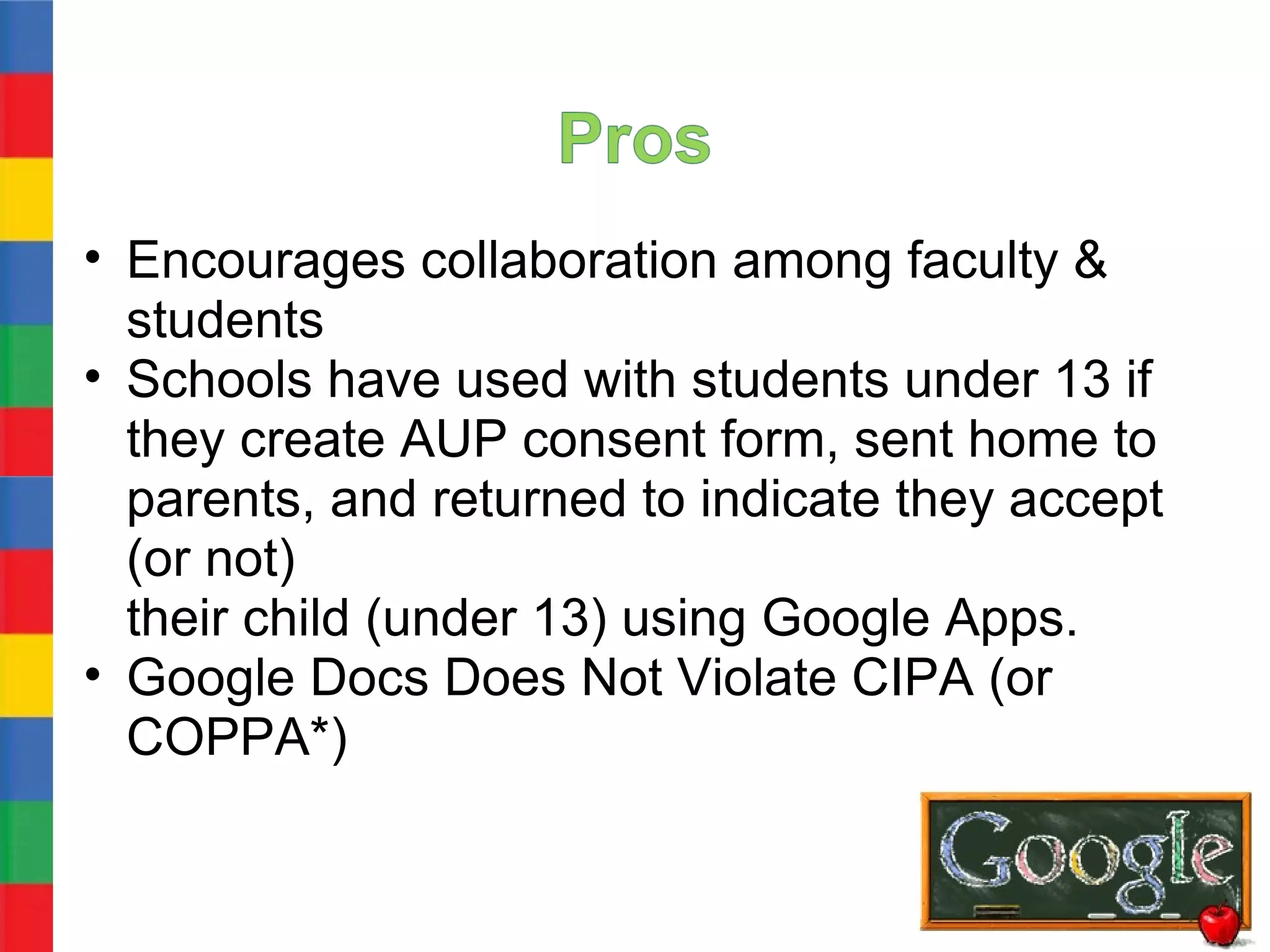 • Encourages collaboration among faculty &
  students
• Schools have used with students under 13 if
  they create AUP consent form, sent home to
  parents, and returned to indicate they accept
  (or not)
  their child (under 13) using Google Apps.
• Google Docs Does Not Violate CIPA (or
  COPPA*)
 