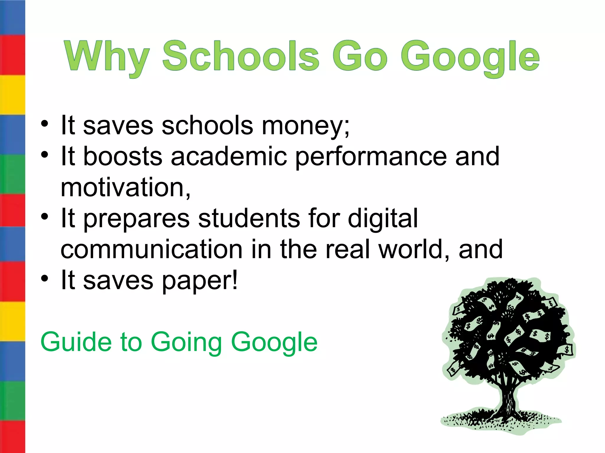 • It saves schools money;
• It boosts academic performance and
  motivation,
• It prepares students for digital
  communication in the real world, and
• It saves paper!

Guide to Going Google
 