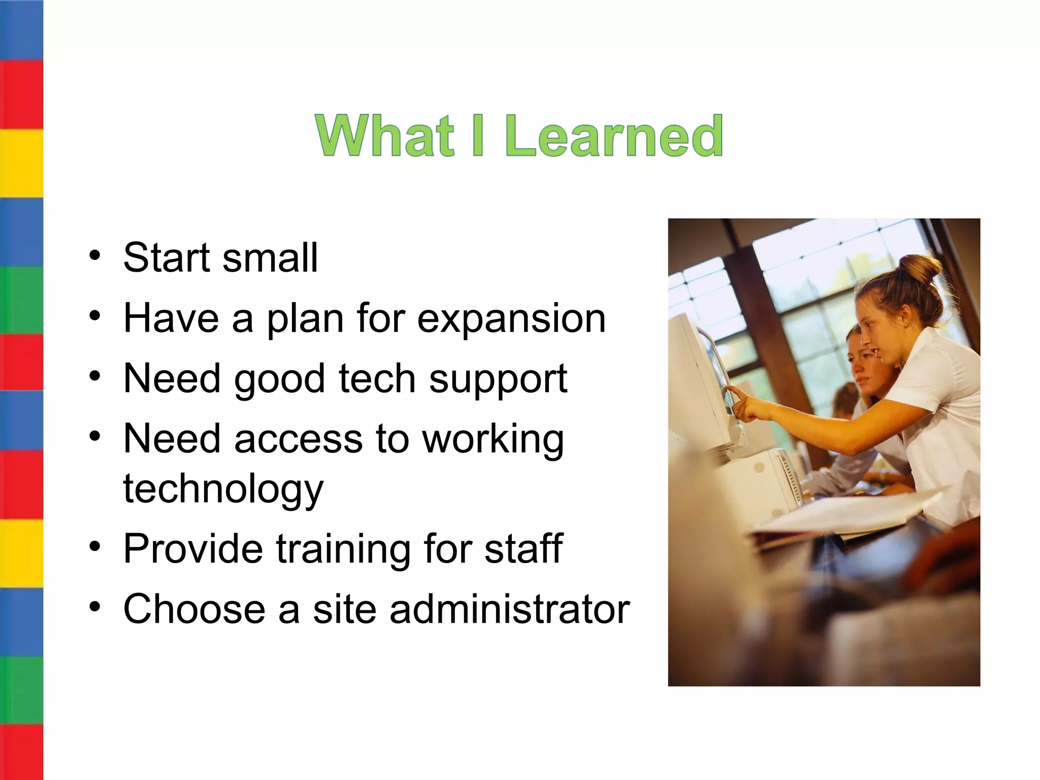 • Start small
• Have a plan for expansion
• Need good tech support
• Need access to working
  technology
• Provide training for staff
• Choose a site administrator
 