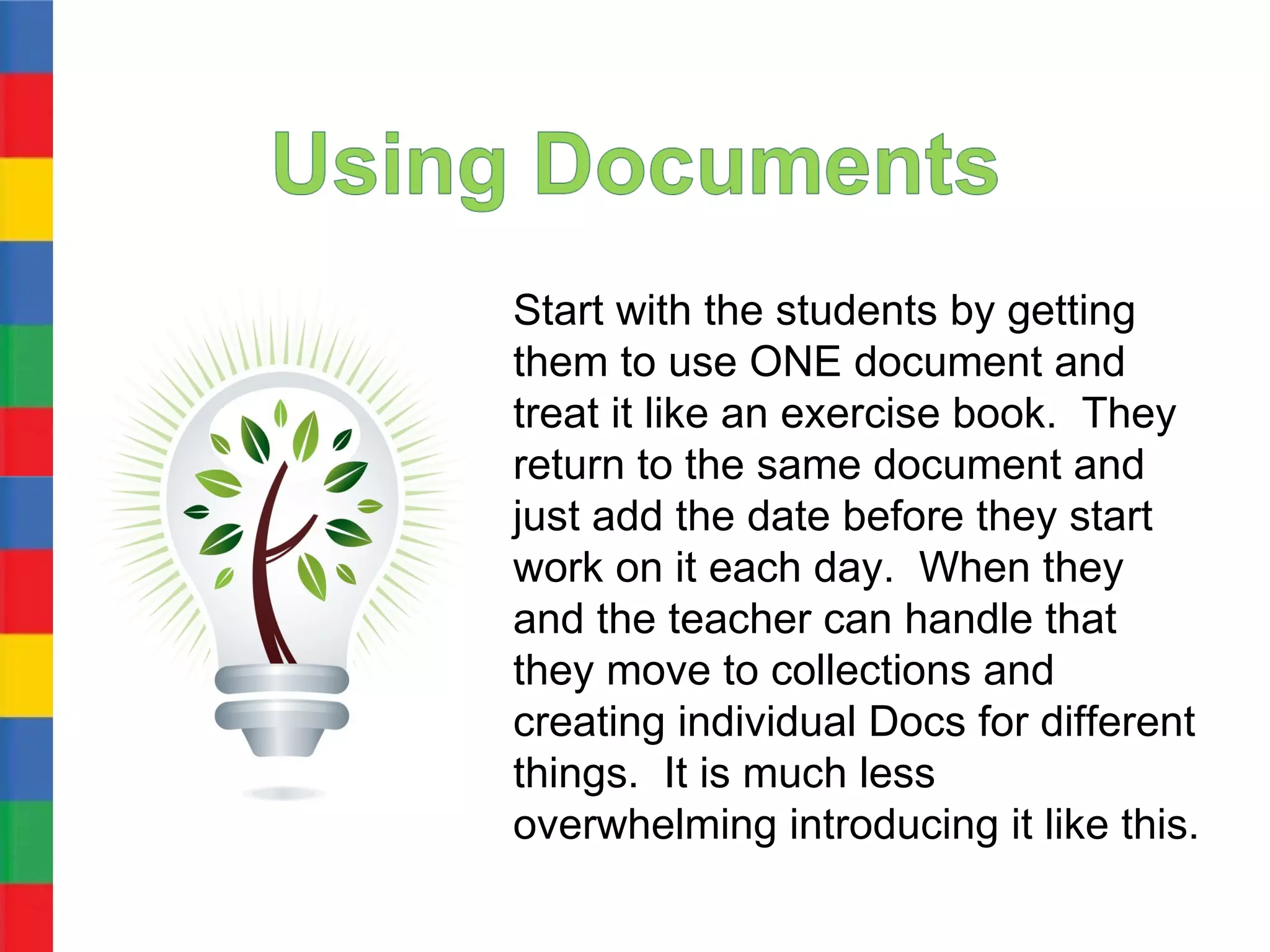 Start with the students by getting
them to use ONE document and
treat it like an exercise book. They
return to the same document and
just add the date before they start
work on it each day. When they
and the teacher can handle that
they move to collections and
creating individual Docs for different
things. It is much less
overwhelming introducing it like this.
 
