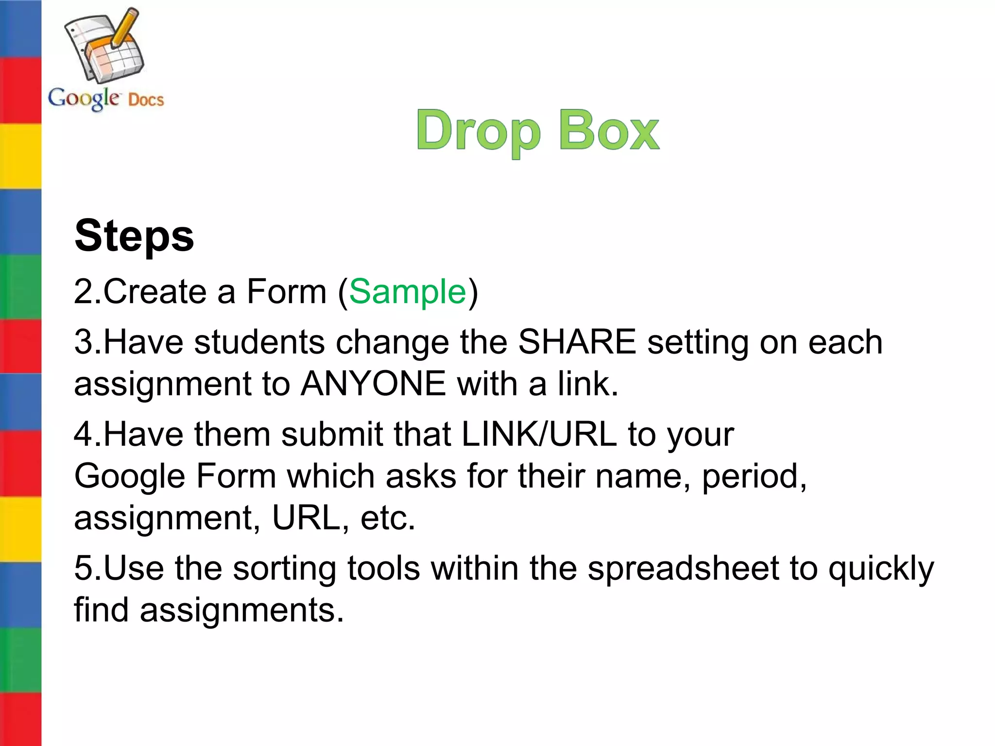 Steps
2.Create a Form (Sample)
3.Have students change the SHARE setting on each
assignment to ANYONE with a link.
4.Have them submit that LINK/URL to your
Google Form which asks for their name, period,
assignment, URL, etc.
5.Use the sorting tools within the spreadsheet to quickly
find assignments.
 