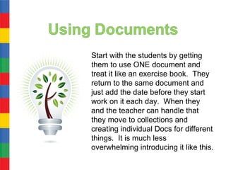 Start with the students by getting
them to use ONE document and
treat it like an exercise book. They
return to the same document and
just add the date before they start
work on it each day. When they
and the teacher can handle that
they move to collections and
creating individual Docs for different
things. It is much less
overwhelming introducing it like this.
 