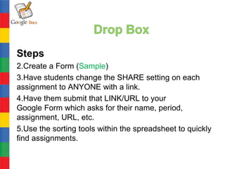 Steps
2.Create a Form (Sample)
3.Have students change the SHARE setting on each
assignment to ANYONE with a link.
4.Have them submit that LINK/URL to your
Google Form which asks for their name, period,
assignment, URL, etc.
5.Use the sorting tools within the spreadsheet to quickly
find assignments.
 