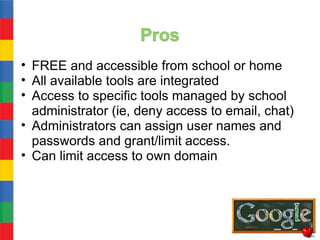 • FREE and accessible from school or home
• All available tools are integrated
• Access to specific tools managed by school
  administrator (ie, deny access to email, chat)
• Administrators can assign user names and
  passwords and grant/limit access.
• Can limit access to own domain
 