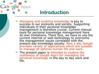 Introduction
 Managing and enabling knowledge is key to
success in our economy and society. Supporting
individuals in their personal knowledge
management is therefore crucial. Current manual
tools for personal knowledge management have
its own limitations. There fore, we have to use the
current internet or web technology to overcome
the management issues correlated with the
present day knowledge society. Now a day Google
provides variety of applications which are suitable
to manage all spheres human life and work.
 The present paper is intended to explore the
usefulness of Google App’s for managing the
personal knowledge in the day to day work and
life.
 