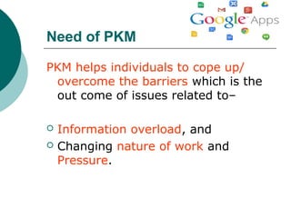 Need of PKM
PKM helps individuals to cope up/
overcome the barriers which is the
out come of issues related to–
 Information overload, and
 Changing nature of work and
Pressure.
 