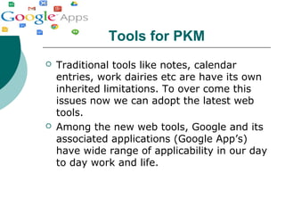 Tools for PKM
 Traditional tools like notes, calendar
entries, work dairies etc are have its own
inherited limitations. To over come this
issues now we can adopt the latest web
tools.
 Among the new web tools, Google and its
associated applications (Google App’s)
have wide range of applicability in our day
to day work and life.
 