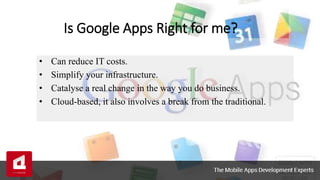 Is Google Apps Right for me?
• Can reduce IT costs.
• Simplify your infrastructure.
• Catalyse a real change in the way you do business.
• Cloud-based, it also involves a break from the traditional.
 