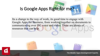 Is Google Apps Right for me?
Its a change to the way of work, its good time to engage with
Google Apps for Business, from working together on documents to
communicating over IM, voice and video. There are plenty of
resources that can help.
 