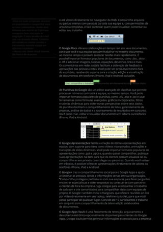 Antes era muito complicado encontrar
um arquivo/pasta e compartilhar entre
os nosso colaboradores. Muitas vezes
tinhamos que recorrer ao TI para que
conseguisse fazer essa ponte de
integração. O nosso servidor de email
caia, nos deixando ilhados. Tinhamos
dificuldades em realizar reuniões e
treinamentos reunindo equipes em
diferentes localidades
—Marcos Leite, Diretor Artsoft Sistemas,
São Paulo e Rio de Janeiro. 
e até vídeos diretamente no navegador da Web. Compartilhe arquivos
ou pastas inteiras com pessoas ou toda sua equipe e, com permissões de
arquivos completas, é fácil controlar quem pode visualizar, comentar ou
editar seu trabalho.
Sincronizando 12 de 72
Qua 16h10
O Google Docs oferece colaboração em tempo real aos seus documentos,
para que você e sua equipe possam trabalhar no mesmo documento,
ao mesmo tempo e possam executar tarefas mais rapidamente. É
possível importar formatos populares de documentos, como .doc, .docx
e .rtf e adicionar imagens, tabelas, equações, desenhos, links e mais.
Os comentários em redes sociais facilitam a obtenção de feedback e
aprovações das pessoas certas. Você pode ser produtivo mesmo fora
do escritório, recebendo suporte para a criação, edição e visualização
de documentos em telefones iPhone, iPad e Android ou tablet.
LizJullian LPriya
Criar, compartilhar e trabalhar em documentos simultaneamente com a equipe inteira.
As Planilhas do Google são um editor avançado de planilhas que permite
processar números com toda a equipe, ao mesmo tempo. Você pode
importar formatos populares de planilhas, como .xls, .xlsx e .csv e usar
ferramentas como fórmulas avançadas, gráficos incorporados, filtros
e tabelas dinâmicas para obter novas perspectivas sobre seus dados.
As planilhas facilitam o compartilhamento de listas, gerenciamento de
projetos, análise de dados e o rastreamento de resultados em conjunto.
Você pode criar, editar e visualizar documentos em tablets ou telefones
iPhone, iPad e Android.
Responder a este comentário...
Maio6
A B C D E F
7
8
9
10
Junho
Julho
Ago.
Set.
2000 Ariel Watkins
17
+peter@ink-42.com É um erro?
46
29
33
Resolver
O Google Apresentações facilita a criação de ótimas apresentações em
equipe, com suporte para itens como vídeos incorporados, animações e
transições de slides dinâmicas. Você pode importar formatos populares de
apresentações como .ppt e .pptx e, quando quiser compartilhar, publique
suas apresentações na Web para que os clientes possam visualizá-las ou
compartilhe-as em privado com colegas ou parceiros. Quando você estiver
em trânsito, é possível oferecer apresentações diretamente de tablets ou
telefones iPhone, iPad e Android.
O Google+ traz o compartilhamento social para o Google Apps e ajuda
a conectar as pessoas, ideias e informações certas em sua organização.
*
Compartilhe postagens particulares com sua empresa para fazer perguntas,
encontrar especialistas e obter respostas ou conectar-se com parceiros
e clientes de fora da empresa. Siga colegas para acompanhar o trabalho
de cada um e crie comunidades para compartilhar ideias com equipes de
projeto. O Google+ também inclui o Hangouts, que oferece reuniões on-line
por vídeo diretamente em seu laptop, telefone ou tablet, para que você
possa participar de qualquer lugar. Convide até 15 participantes e trabalhe
em conjunto com compartilhamento de tela e edição colaborativa
de documentos.
O Google Apps Vault é uma ferramenta de retenção, arquivamento e
descoberta eletrônica opcionalmente disponível para clientes do Google
Apps. O Apps Vault permite gerenciar informações essenciais para a empresa
 