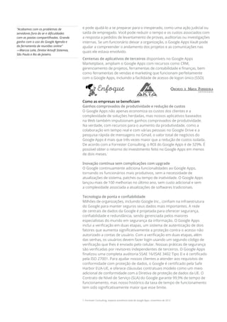 e pode ajudá-lo a se preparar para o inesperado, como uma ação judicial ou
saída de empregado. Você pode reduzir o tempo e os custos associados com
a resposta a pedidos de levantamento de provas, auditorias ou investigações
internas. Se um funcionário deixar a organização, o Google Apps Vault pode
ajudar a compreender o andamento dos projetos e as comunicações nas
quais ele estava envolvido.
Centenas de aplicativos de terceiros disponíveis no Google Apps
Marketplace, ampliam o Google Apps com recursos como CRM,
gerenciamento de projetos, ferramentas de contabilidade e finanças, bem
como ferramentas de vendas e marketing que funcionam perfeitamente
com o Google Apps, incluindo a facilidade de acesso de logon único (SSO).
Como as empresas se beneficiam
Ganhos comprovados de produtividade e redução de custos
O Google Apps não apenas economiza os custos dos clientes e a
complexidade de soluções herdadas, mas nossos aplicativos baseados
na Web também impulsionam ganhos comprovados de produtividade.
Na verdade, com recursos para o aumento da produtividade, como a
colaboração em tempo real e com várias pessoas no Google Drive e a
pesquisa rápida de mensagens no Gmail, o valor total de negócios do
Google Apps é mais que três vezes maior que a redução de custos isolada.
De acordo com a Forrester Consulting, o ROI do Google Apps é de 329%. É
possível obter o retorno do investimento feito no Google Apps em menos
de dois meses.1
Inovação contínua sem complicações com upgrade
O Google continuamente adiciona funcionalidades ao Google Apps,
tornando os funcionários mais produtivos, sem a necessidade de
atualizações de sistema, patches ou tempo de inatividade. O Google Apps
lançou mais de 100 melhorias no último ano, sem custo adicional e sem
a complexidade associada a atualizações de softwares tradicionais.
Tecnologia de ponta e confiabilidade
Milhões de organizações, incluindo Google Inc., confiam na infraestrutura
do Google para manter seguros seus dados mais importantes. A rede
de centrais de dados da Google é projetada para oferecer segurança,
confiabilidade e redundância, sendo gerenciada pelos maiores
especialistas do mundo em segurança da informação. O Google Apps
inclui a verificação em duas etapas, um sistema de autenticação de dois
fatores que aumenta significativamente a proteção contra o acesso não
autorizado a contas de usuário. Com a verificação em duas etapas, além
das senhas, os usuários devem fazer login usando um segundo código de
verificação que lhes é enviado pelo celular. Nossas práticas de segurança
são verificadas por revisores independentes de terceiros. O Google Apps
finalizou uma completa auditoria SSAE 16/ISAE 3402 Tipo II e é certificado
pela ISO 27001. Para ajudar nossos clientes a atender aos requisitos de
conformidade com proteção de dados, o Google é certificado pela Safe
Harbor EUA-UE, e oferece cláusulas contratuais modelo como um meio
adicional de conformidade com a Diretiva de proteção de dados da UE. O
Contrato de Nível de Serviço (SLA) do Google garante 99,9% de tempo de
funcionamento, mas nosso histórico da taxa de tempo de funcionamento
tem sido significativamente maior que esse limite.
1. Forrester Consulting, Impacto econômico total do Google Apps, novembro de 2012
Acabamos com os problemas de
servidores fora do ar e dificuldades
com as pastas compartilhadas. Grande
ganho com o uso do Google Agenda e
da ferramenta de reuniões online
—Marcos Leite, Diretor Artsoft Sistemas,
São Paulo e Rio de Janeiro.
 