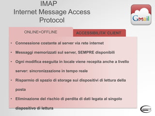 IMAP
Internet Message Access
Protocol
• Connessione costante al server via rete internet
• Messaggi memorizzati sul server, SEMPRE disponibili
• Ogni modifica eseguita in locale viene recepita anche a livello
server: sincronizzazione in tempo reale
• Risparmio di spazio di storage sui dispositivi di lettura della
posta
• Eliminazione del rischio di perdita di dati legata al singolo
dispositivo di lettura
ACCESSIBILITA’ CLIENTONLINE=OFFLINE
 