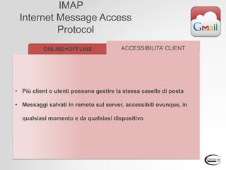 IMAP
Internet Message Access
Protocol
ONLINE=OFFLINE
• Più client o utenti possono gestire la stessa casella di posta
• Messaggi salvati in remoto sul server, accessibili ovunque, in
qualsiasi momento e da qualsiasi dispositivo
ACCESSIBILITA’ CLIENT
 