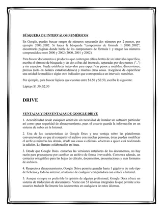 BÚSQUEDA DE INTERVALOS NUMÉRICOS 
En Google, puedes buscar rangos de números separando dos números por 2 puntos, por 
ejemplo 2000..2002. Si haces la búsqueda "campeonato de fórmula 1 2000..2002", 
encontrarás páginas donde hable de los campeonatos de fórmula 1 y tengan los números 
comprendidos entre 2000 y 2002 (2000, 2001 y 2002). 
Para buscar documentos o productos que contengan cifras dentro de un intervalo específico, 
escriba el término de búsqueda y las dos cifras del intervalo, separadas por dos puntos ("..") 
y sin espacios. Puede establecer intervalos para especificar pesos y medidas, dimensiones, 
precios (solo en dólares estadounidenses) y muchas otras cosas. Asegúrese de especificar 
una unidad de medida o algún otro indicador que corresponda a un intervalo numérico. 
Por ejemplo, para buscar lápices que cuestan entre $1.50 y $2.50, escriba lo siguiente: 
Lápices $1.50..$2.50 
DRIVE 
VENTAJAS Y DESVENTAJAS DE GOOGLE DRIVE 
1. Accesibilidad desde cualquier conexión sin necesidad de instalar un software particular 
así como gran seguridad de almacenamiento, pues el usuario guarda la información en un 
sistema de nubes en la Internet. 
2. Una de las características de Google Docs y una ventaja sobre las plataformas 
convencionales es que al compartir el archivo con muchas personas, éstas pueden modificar 
el archivo mientras los demás, desde sus casas u oficinas, observan a quien está realizando 
la edición. Lo llaman: colaboración en línea. 
3. Desde que Google Docs. conserva las versiones anteriores de los documentos, no hay 
razón para preocuparse por cambiar un archivo de forma irrevocable. Conserva además, un 
corrector ortográfico para las hojas de cálculo, documentos, presentaciones y más formatos 
de archivos. 
4. Respecto a almacenamiento, Google Drive permite guardar hasta 1 gigabyte de todo tipo 
de ficheros y todo lo anterior, al alcance de cualquier computadora con enlace a Internet. 
5. Aunque siempre es preferible la opinión de alguien profesional, Google Docs ofrece un 
sistema de traducción de documentos. Viene con 53 idiomas integrados lo que permite a los 
usuarios traducir fácilmente los documentos en cualquiera de estos idiomas. 
 