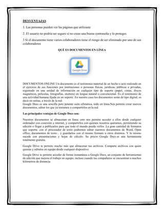 DESVENTAJAS 
1. Las personas pueden ver las páginas que utilizaste 
2. El usuario no podría ser seguro si no creas una buena contraseña y lo proteges 
3 Si el documento tiene varios colaboradores tiene el riesgo de ser eliminado por uno de sus 
colaboradores 
QUÉ ES DOCUMENTOS EN LÍNEA 
DOCUMENTOS ONLINE Un documento es el testimonio material de un hecho o acto realizado en 
el ejercicio de sus funciones por instituciones o personas físicas, jurídicas, públicas o privadas, 
registrado en una unidad de información en cualquier tipo de soporte (papel, cintas, discos 
magnéticos, películas, fotografías, etcétera) en lengua natural o convencional. Es el testimonio de 
una actividad humana fijada en un soporte. En nuestro caso los documentos serán de tipo digital, es 
decir en online, a través de la red. 
Google Docs es una sencilla pero potente suite ofimática, todo en línea.Nos permite crear nuevos 
documentos, editar los que ya teníamos o compartirlos en la red. 
Las principales ventajas de Google Docs son: 
Nuestros documentos se almacenan en línea: esto nos permite acceder a ellos desde cualquier 
ordenador con conexión a internet, y compartirlos con quienes nosotros queramos, permitiendo su 
edición o llegar a publicarlos para que todo el mundo pueda verlos .La gran cantidad de formatos 
que soporta: con el procesador de texto podremos editar nuestros documentos de Word, Open 
office, documentos de texto... y guardarlos con el mismo formato u otros distintos. Y lo mismo 
sucede con presentaciones y hojas de cálculo. Su precio: Google Docs es una herramienta 
totalmente gratuita. 
Google Drive te permite mucho más que almacenar tus archivos. Comparte archivos con quien 
quieras y edítalos en equipo desde cualquier dispositivo. 
Google Drive te permite acceder de forma instantánea a Google Docs, un conjunto de herramientas 
de edición que mejora el trabajo en equipo, incluso cuando tus compañeros se encuentran a muchos 
kilómetros de distancia. 
 