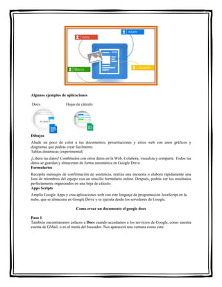 Algunos ejemplos de aplicaciones 
Docs. Hojas de cálculo 
Dibujos 
Añade un poco de color a tus documentos, presentaciones y sitios web con unos gráficos y 
diagramas que podrás crear fácilmente. 
Tablas dinámicas (experimental) 
¡Libera tus datos! Combínalos con otros datos en la Web. Colabora, visualiza y comparte. Todos tus 
datos se guardan y almacenan de forma automática en Google Drive. 
Formularios 
Recopila mensajes de confirmación de asistencia, realiza una encuesta o elabora rápidamente una 
lista de miembros del equipo con un sencillo formulario online. Después, podrás ver los resultados 
perfectamente organizados en una hoja de cálculo. 
Apps Scripts 
Amplía Google Apps y crea aplicaciones web con este lenguaje de programación JavaScript en la 
nube, que se almacena en Google Drive y se ejecuta desde los servidores de Google. 
Como crear un documento el google docs 
Paso 1 
También encontraremos enlaces a Docs cuando accedamos a los servicios de Google, como nuestra 
cuenta de GMail, o en el menú del buscador. Nos aparecerá una ventana como esta: 
 