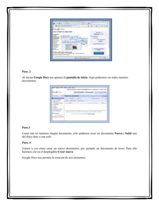 Paso. 2 
Al iniciar Google Docs nos aparece la pantalla de inicio. Aquí podremos ver todos nuestros 
documentos. 
Paso.3 
Como aún no tenemos ningún documento, sólo podemos crear un documento Nuevo o Subir uno 
del disco duro o una web. 
Paso. 4 
Vamos a ver cómo crear un nuevo documento, por ejemplo un documento de texto. Para ello 
haremos clic en el desplegable Crear nuevo. 
Google Docs nos permite la creación de seis elementos: 
 