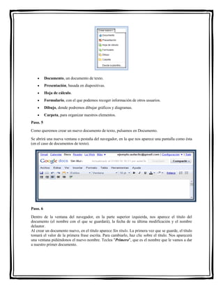  Documento, un documento de texto. 
 Presentación, basada en diapositivas. 
 Hoja de cálculo. 
 Formulario, con el que podemos recoger información de otros usuarios. 
 Dibujo, donde podremos dibujar gráficos y diagramas. 
 Carpeta, para organizar nuestros elementos. 
Paso. 5 
Como queremos crear un nuevo documento de texto, pulsamos en Documento. 
Se abrirá una nueva ventana o pestaña del navegador, en la que nos aparece una pantalla como ésta 
(en el caso de documentos de texto). 
Paso. 6 
Dentro de la ventana del navegador, en la parte superior izquierda, nos aparece el título del 
documento (el nombre con el que se guardará), la fecha de su última modificación y el nombre 
delautor. 
Al crear un documento nuevo, en el título aparece Sin título. La primera vez que se guarde, el título 
tomará el valor de la primera frase escrita. Para cambiarlo, haz clic sobre el título. Nos aparecerá 
una ventana pidiéndonos el nuevo nombre. Teclea "Primero", que es el nombre que le vamos a dar 
a nuestro primer documento. 
 