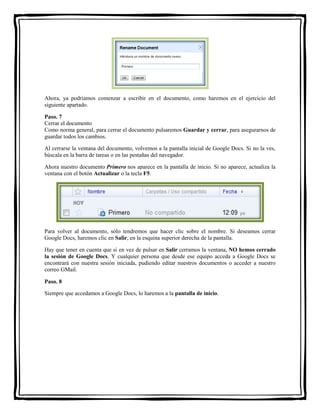 Ahora, ya podríamos comenzar a escribir en el documento, como haremos en el ejercicio del 
siguiente apartado. 
Paso. 7 
Cerrar el documento 
Como norma general, para cerrar el documento pulsaremos Guardar y cerrar, para asegurarnos de 
guardar todos los cambios. 
Al cerrarse la ventana del documento, volvemos a la pantalla inicial de Google Docs. Si no la ves, 
búscala en la barra de tareas o en las pestañas del navegador. 
Ahora nuestro documento Primero nos aparece en la pantalla de inicio. Si no aparece, actualiza la 
ventana con el botón Actualizar o la tecla F5. 
Para volver al documento, sólo tendremos que hacer clic sobre el nombre. Si deseamos cerrar 
Google Docs, haremos clic en Salir, en la esquina superior derecha de la pantalla. 
Hay que tener en cuenta que si en vez de pulsar en Salir cerramos la ventana, NO hemos cerrado 
la sesión de Google Docs. Y cualquier persona que desde ese equipo acceda a Google Docs se 
encontrará con nuestra sesión iniciada, pudiendo editar nuestros documentos o acceder a nuestro 
correo GMail. 
Paso. 8 
Siempre que accedamos a Google Docs, lo haremos a la pantalla de inicio. 
 
