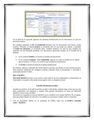 En el árbol de la izquierda, aparecen las distintas clasificaciones de los documentos, lo que nos 
permitirá listarlos. 
Por ejemplo, pulsando en Soy el propietario mostrará sólo los documentos que hemos creado 
nosotros. Pulsando en alguna carpeta, se mostrarán sólo los que tenga esa carpeta, y pulsando 
en Todos los elementos, se mostrarán todos. También podemos ver sólo los que cumplan los 
requisitos de una búsqueda guardada. Los documentos aparecerán listados en el recuadro de la 
derecha: 
 En la columna Nombre, se muestra el nombre del documento. 
 En la columna Carpetas / Uso compartido, aparece en verde el nombre de la carpeta 
que lo contiene, si la hay, y los usuarios que comparten el documento. 
 En Fecha se muestra la fecha de la última modificación. 
Por defecto, aparecen ordenados por fecha (observa que hay una flecha), el más reciente primero. 
Pero podemos ordenarlos por cualquier columna, pulsando sobre el encabezado, y volviendo a 
pulsar para invertir el orden. 
Que es skydrive 
Microsoft SkyDrive permite a los usuarios subir archivos de una computadora y almacenarlos en 
línea (nube), y acceder a ellos desde un navegador web o su dispositivo local. 
Guardar documentos en línea 
Guardar sus archivos en la nube le permite acceder a ellos desde cualquier lugar y hace que sea más 
fácil compartirlos con familiares y amigos. Para guardar documentos en línea con Microsoft 
SkyDrive, inicie sesión en Office. 
Sus archivos se guardan en línea en SkyDrive.com y también en la carpeta SkyDrive de su equipo, 
para que pueda trabajar sin conexión y los cambios se sincronicen cuando vuelva a conectarse. 
1. Con un documento abierto en un programa de Office, haga clic en Archivo > Guardar 
como > SkyDrive 
 