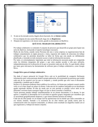 . 
2. Si aún no ha iniciado sesión, hágalo ahora haciendo clic en Iniciar sesión. 
O si no dispone de una cuenta Microsoft, haga clic en Registrarse. 
3. Después de registrarse o de iniciar sesión, guarde su documento en SkyDrive. 
QUÉ ES EL TRABAJO COLABORATIVO 
Por trabajo colaborativo se entiende el conjunto de procesos que desarrolla un grupo para lograr una 
serie de objetivos, incluyendo el soporte tecnológico necesario. 
Dicho de otra forma, cuando varias Personas (de una o varias empresa su organizaciones) han de 
trabajar conjuntamente en algún proyecto o tarea, requieren del empleo de soluciones de trabajo 
colaborativo que les permitan desarrollar su labor de forma que esta pueda ser debidamente 
planificada, y teniendo en todo momento acceso a toda la información necesaria. 
Por tanto, es extremadamente importante que toda la información necesaria pueda ser compartida 
entre los distintos integrantes del grupo, y que estos puedan acceder a ella para utilizarla, 
independientemente de la ubicación en la que se encuentre cada uno de ellos. Es aquí donde cobran 
por tanto gran relevancia las herramientas de software para el trabajo colaborativo, como Google 
Drive. 
Google Drive para el trabajo colaborativo 
Sin duda el mayor potencial de Google Drive está en la posibilidad de compartir fácilmente 
información entre varias personas desde la propia aplicación, de terminando los permisos que tendrá 
cada uno de los usuarios con los que se comparte, y siendo posible que sólo vean el documento 
compartido, o también que lo editen. 
Incluso si lo deseamos podemos hacer públicos los archivos, de forma que cualquier usuario podría 
verlo si se le hace llegar un enlace al mismo. Cada uno de los cambios realizados en un documento 
queda registrado durante 30 días de modo que en este periodo es posible volver atrás en las 
diferentes versiones hasta conseguir llegar a la que se desee consultar o modificar. 
Varias personas pueden trabajar simultáneamente en un mismo documento si lo desean, lo que 
agiliza y simplifica el desempeño de la actividad en aquellos grupos integrados por miembros que 
se encuentran geográficamente dispersos, o que tienen distintos horarios de trabajo. 
Cada uno de ellos puede ver en tiempo real las aportaciones de los demás que estén conectados en 
ese mismo instante. Sumado a la existencia de un chat interno que puede usarse para la 
comunicación entre los usuarios conectados, se obtiene como resultado un magnífico medio con el 
que organizarse y trabajar de manera conjunta. 
 
