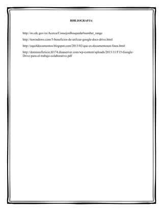 BIBLIOGRAFIA: 
http://m.cdc.gov/es/Acerca/ConsejosBusqueda#number_range 
http://tuwindows.com/5-beneficios-de-utilizar-google-docs-drive.html 
http://equi4documentos.blogspot.com/2013/02/que-es-documentosen-linea.html 
http://dominioficticio.hl174.dinaserver.com/wp-content/uploads/2013/11/F15-Google- 
Drive-para-el-trabajo-colaborativo.pdf 
