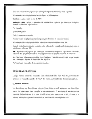 Sólo nos devolverá las páginas que contengan el primer elemento y no el segundo. 
No nos devolverá las páginas en las que figure la palabra gatos. 
También podemos usar! en vez de NOT. 
O Lógico (OR): Utilizar el operador OR para localizar registros que contengan cualquiera 
o todos los términos especificados. 
Por ejemplo: 
"perros OR gatos“ 
Es decir en nuestro ejemplo: 
Nos devolverá las páginas que contengan algún elemento de los dos o los dos. 
No nos devolverá las páginas que no contengan ningún elemento de los dos. 
Cuando no indicamos ningún operador entre palabras los buscadores lo interpretan como si 
hubiéramos colocado OR. 
NEAR para buscar páginas que contengan los términos antepuesto y pospuesto con cierta 
cercanía. (En google no hace falta porque ya muestra las páginas en orden de cercanía). 
(..) Para hacer búsquedas complejas tipo <Traductor (ruso OR checo)> con lo que buscará 
por <traductor> seguido de uno de los dos adjetivos. 
“.” para hacer búsquedas de expresiones exactas. 
BÚSQUEDA DE DOMINIOS 
Google permite limitar las búsquedas a un determinado sitio web. Para ello, especifica los 
términos de búsqueda seguidos de "site", dos puntos y el nombre del dominio en cuestión. 
¿Que es un dominio? 
Un dominio es una dirección de Internet. Para visitar un web tecleamos una dirección a 
través del navegador (por ejemplo: www.anetcom.es). El conjunto de caracteres que 
compone dicha dirección sirve para identificar este sitio concreto de la red, o lo que es lo 
mismo, la máquina o grupo de máquinas en las que reside o se aloja esta web. 
 
