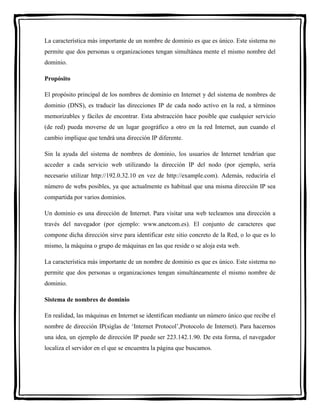 La característica más importante de un nombre de dominio es que es único. Este sistema no 
permite que dos personas u organizaciones tengan simultánea mente el mismo nombre del 
dominio. 
Propósito 
El propósito principal de los nombres de dominio en Internet y del sistema de nombres de 
dominio (DNS), es traducir las direcciones IP de cada nodo activo en la red, a términos 
memorizables y fáciles de encontrar. Esta abstracción hace posible que cualquier servicio 
(de red) pueda moverse de un lugar geográfico a otro en la red Internet, aun cuando el 
cambio implique que tendrá una dirección IP diferente. 
Sin la ayuda del sistema de nombres de dominio, los usuarios de Internet tendrían que 
acceder a cada servicio web utilizando la dirección IP del nodo (por ejemplo, sería 
necesario utilizar http://192.0.32.10 en vez de http://example.com). Además, reduciría el 
número de webs posibles, ya que actualmente es habitual que una misma dirección IP sea 
compartida por varios dominios. 
Un dominio es una dirección de Internet. Para visitar una web tecleamos una dirección a 
través del navegador (por ejemplo: www.anetcom.es). El conjunto de caracteres que 
compone dicha dirección sirve para identificar este sitio concreto de la Red, o lo que es lo 
mismo, la máquina o grupo de máquinas en las que reside o se aloja esta web. 
La característica más importante de un nombre de dominio es que es único. Este sistema no 
permite que dos personas u organizaciones tengan simultáneamente el mismo nombre de 
dominio. 
Sistema de nombres de dominio 
En realidad, las máquinas en Internet se identifican mediante un número único que recibe el 
nombre de dirección IP(siglas de ‘Internet Protocol’,Protocolo de Internet). Para hacernos 
una idea, un ejemplo de dirección IP puede ser 223.142.1.90. De esta forma, el navegador 
localiza el servidor en el que se encuentra la página que buscamos. 
 