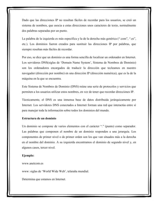 Dado que las direcciones IP no resultan fáciles de recordar para los usuarios, se creó un 
sistema de nombres, que asocia a estas direcciones unos caracteres de texto, normalmente 
dos palabras separadas por un punto. 
La palabra de la izquierda es más específica y la de la derecha más genérica (“.com”, “.es”, 
etc.). Los dominios fueron creados para sustituir las direcciones IP por palabras, que 
siempre resultan más fáciles de recordar. 
Por eso, se dice que un dominio es una forma sencilla de localizar un ordenador en Internet. 
Los servidores DNS(siglas de ‘Domain Name System’, Sistema de Nombres de Dominio) 
son los ordenadores encargados de traducir la dirección que tecleamos en nuestro 
navegador (dirección por nombre) en una dirección IP (dirección numérica), que es la de la 
máquina en la que se encuentra. 
Este Sistema de Nombres de Dominio (DNS) reúne una serie de protocolos y servicios que 
permiten a los usuarios utilizar estos nombres, en vez de tener que recordar direcciones IP. 
Técnicamente, el DNS es una inmensa base de datos distribuida jerárquicamente por 
Internet. Los servidores DNS conectados a Internet forman una red que interactúa entre sí 
para manejar toda la información sobre todos los dominios del mundo. 
Estructura de un dominio 
Un dominio se compone de varios elementos con el carácter “.” (punto) como separador. 
Las palabras que componen el nombre de un dominio responden a una jerarquía. Los 
componentes de primer nivel o de primer orden son los que van situados más a la derecha 
en el nombre del dominio. A su izquierda encontramos el dominio de segundo nivel y, en 
algunos casos, tercer nivel. 
Ejemplo: 
www.anetcom.es 
www: siglas de ‘World Wide Web’, telaraña mundial. 
Determina que estamos en Internet. 
 