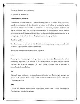Anet.com: dominio de segundo nivel. 
es: dominio de primer nivel. 
Dominios de primer nivel 
Existen unas terminaciones para cada dominio que indican el ámbito al que se accede 
cuando se visita una web. Los dominios de primer nivel indican la actividad a la que 
pertenecen, determinan el carácter de la entidad o su ubicación geográfica. Se llaman así 
porque reflejan el nivel más elevado de categorización de un nombre en Internet. Dentro 
del sistema de nombres de dominio, el primer nivel ocupa el eslabón más alto dentro de la 
jerarquía que ofrece la Red. Existen dos grupos: genéricos y geográficos. 
Dominios genéricos 
Son dominios que se conceden en el ámbito internacional, para empresa y personas de todo 
el mundo, y que no tienen vinculación territorial. 
Se conocen también como internacionales o globales 
.com 
Para empresas y para cualquier web que tenga carácter comercial. Estos dominios se han 
hecho muy populares y, en realidad, se utilizan hoy en día casi para cualquier tipo de 
propósito. En un primer momento, el “.com” estuvo destinado para las empresas y 
compañías de Estados Unidos. 
.net 
Destinado para entidades u organizaciones relacionadas con Internet, por ejemplo un 
proveedor de servicios. Con el tiempo también se ha convertido en una opción válida para 
cualquier tipo de fin. 
.org 
Utilizan este dominio organizaciones, asociaciones, fundaciones y demás entidades con 
fines benéficos o sin ánimo de lucro. 
 