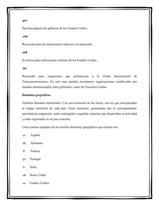 .gov 
Para las páginas del gobierno de los Estados Unidos. 
.edu 
Reservado para las instituciones relativas a la educación. 
.mil 
Se utiliza para instituciones militares de los Estados Unidos. 
.int 
Reservado para organismos que pertenezcan a la Unión Internacional de 
Telecomunicaciones. En este caso pueden encontrarse organizaciones establecidas por 
tratados internacionales entre gobiernos, como las Naciones Unidas. 
Dominios geográficos 
También llamados territoriales. Con una extensión de dos letras, son los que corresponden 
al código territorial de cada país. Estos dominios, gestionados por la correspondiente 
autoridad de asignación, están restringidos a aquellas empresas que desarrollan su actividad 
y están registradas en un país concreto. 
Unos cuantos ejemplos de los muchos dominios geográficos que existen son: 
.es España 
.de Alemania 
.fr Francia 
.pt Portugal 
.it Italia 
.uk Reino Unido 
.us Estados Unidos 
 