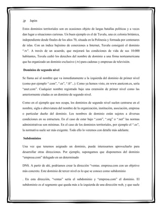 .jp Japón 
Estos dominios territoriales son en ocasiones objeto de largas batallas políticas y a veces 
dan lugar a situaciones curiosas. Un buen ejemplo es el de Tuvalu, una ex colonia británica, 
independiente desde finales de los años 70, situada en la Polinesia y formada por centenares 
de islas. Con un índice bajísimo de conexiones a Internet, Tuvalu consiguió el dominio 
“.tv”. A través de un acuerdo, que mejorará las condiciones de vida de sus 10.000 
habitantes, Tuvalu cedió los derechos del nombre de dominio a una firma norteamericana 
que ha organizado un dominio exclusivo (.tv) para cadenas y empresas de televisión. 
Dominios de segundo nivel 
Se llama así al nombre que va inmediatamente a la izquierda del dominio de primer nivel 
(como por ejemplo “.com”, “.es”, “.fr”...). Como ya hemos visto, en www.anetcom.es, sería 
“anet.com”. Cualquier nombre registrado bajo una extensión de primer nivel como las 
anteriormente citadas es un dominio de segundo nivel. 
Como en el ejemplo que nos ocupa, los dominios de segundo nivel suelen centrarse en el 
nombre, sigla o abreviatura del nombre de la organización, institución, asociación, empresa 
o particular dueño del dominio. Los nombres de dominio están sujetos a diversas 
condiciones en su estructura. En el caso de estar bajo “.com”, “.org” o “.net” las normas 
administrativas son mínimas. En el caso de los dominios territoriales, por ejemplo el “.es”, 
la normativa suele ser más exigente. Todo ello lo veremos con detalle más adelante. 
Subdominios 
Una vez que tenemos asignado un dominio, puede interesarnos aprovecharlo para 
desarrollar otras direcciones. Por ejemplo, supongamos que disponemos del dominio 
“empresa.com” delegado en un determinado 
DNS. A partir de ahí, podríamos crear la dirección “ventas. empresa.com con un objetivo 
más concreto. Este dominio de tercer nivel es lo que se conoce como subdominio 
. En esta dirección, “ventas” sería el subdominio y “empresa.com” el dominio. El 
subdominio es el segmento que queda más a la izquierda de una dirección web, y que suele 
 
