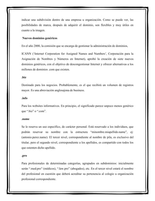 indicar una subdivisión dentro de una empresa u organización. Como se puede ver, las 
posibilidades de marca, después de adquirir el dominio, son flexibles y muy útiles en 
cuanto a la imagen. 
Nuevos dominios genéricos 
En el año 2000, la comisión que se encarga de gestionar la administración de dominios, 
ICANN (‘Internet Corporation for Assigned Names and Numbers’, Corporación para la 
Asignación de Nombres y Números en Internet), aprobó la creación de siete nuevos 
dominios genéricos, con el objetivo de descongestionar Internet y ofrecer alternativas a los 
millones de dominios .com que existen. 
.biz 
Destinado para los negocios. Probablemente, es el que recibirá un volumen de registros 
mayor. Es una abreviación anglosajona de business. 
.info 
Para los websites informativos. En principio, el significado parece unpoco menos genérico 
que “.biz” o “.com”. 
.name 
Se le reserva un uso específico, de carácter personal. Está reservado a los individuos, que 
podrán reservar su nombre con la estructura “minombre.miapellido.name”, ej: 
(antonio.perez.name). El tercer nivel, correspondiente al nombre de pila, es exclusivo del 
titular, pero el segundo nivel, correspondiente a los apellidos, es compartido con todos los 
que ostenten dicho apellido. 
.pro 
Para profesionales de determinadas categorías, agrupados en subdominios: inicialmente 
serán “.med.pro” (médicos), “.law.pro” (abogados), etc. En el tercer nivel estará el nombre 
del profesional en cuestión que deberá acreditar su pertenencia al colegio u organización 
profesional correspondiente. 
 