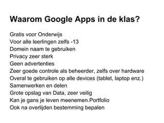 Waarom Google Apps in de klas?
Gratis voor Onderwijs
Voor alle leerlingen zelfs -13
Domein naam te gebruiken
Privacy zeer sterk
Geen advertenties
Zeer goede controle als beheerder, zelfs over hardware
Overal te gebruiken op alle devices (tablet, laptop enz.)
Samenwerken en delen
Grote opslag van Data, zeer veilig
Kan je gans je leven meenemen.Portfolio
Ook na overlijden bestemming bepalen
 