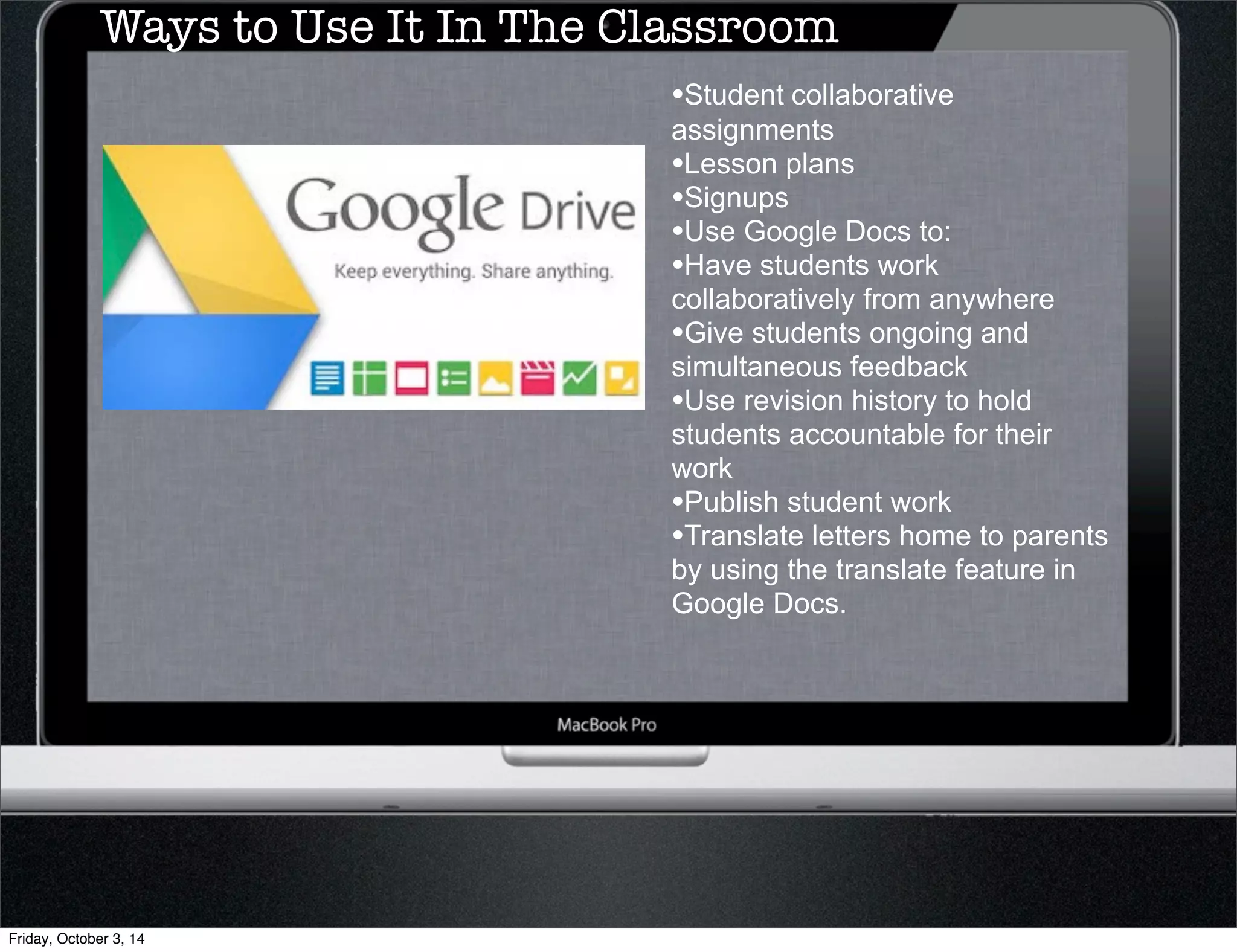 Ways to Use It In The Classroom 
•Student collaborative 
assignments 
•Lesson plans 
•Signups 
•Use Google Docs to: 
•Have students work 
collaboratively from anywhere 
•Give students ongoing and 
simultaneous feedback 
•Use revision history to hold 
students accountable for their 
work 
•Publish student work 
•Translate letters home to parents 
by using the translate feature in 
Google Docs. 
Friday, October 3, 14 
 