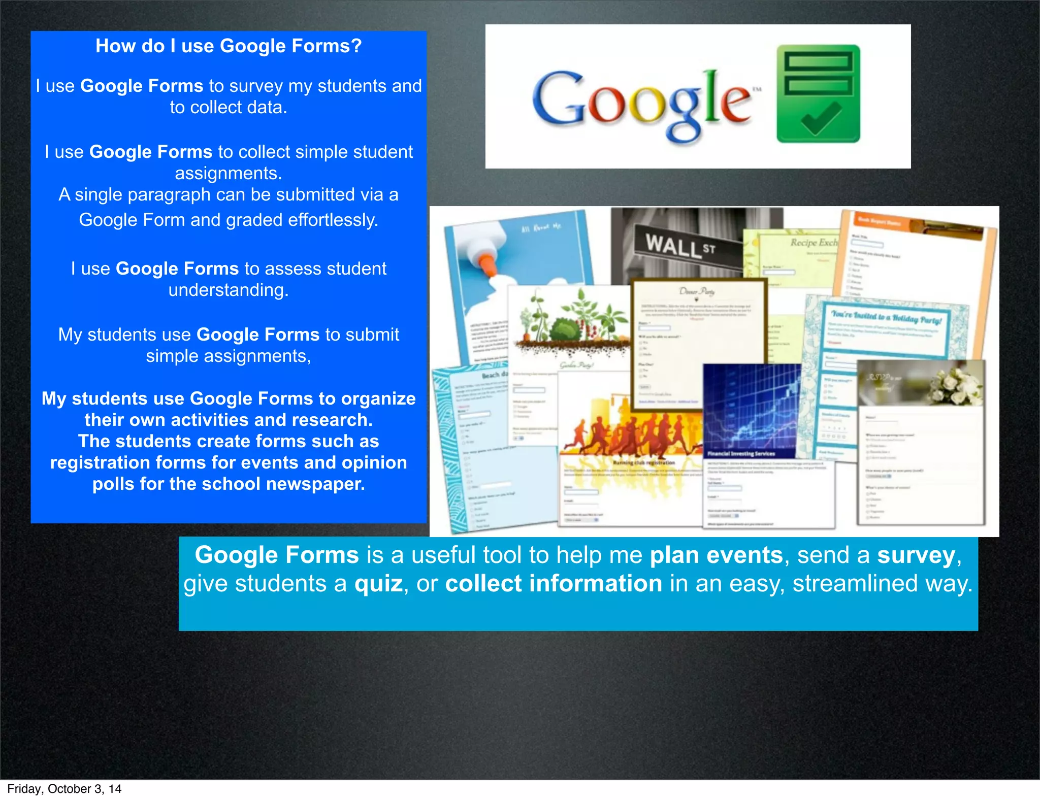 How do I use Google Forms? 
I use Google Forms to survey my students and 
to collect data. 
I use Google Forms to collect simple student 
assignments. 
A single paragraph can be submitted via a 
Google Form and graded effortlessly. 
I use Google Forms to assess student 
understanding. 
My students use Google Forms to submit 
simple assignments, 
My students use Google Forms to organize 
their own activities and research. 
The students create forms such as 
registration forms for events and opinion 
polls for the school newspaper. 
Google Forms is a useful tool to help me plan events, send a survey, 
give students a quiz, or collect information in an easy, streamlined way. 
Friday, October 3, 14 
 