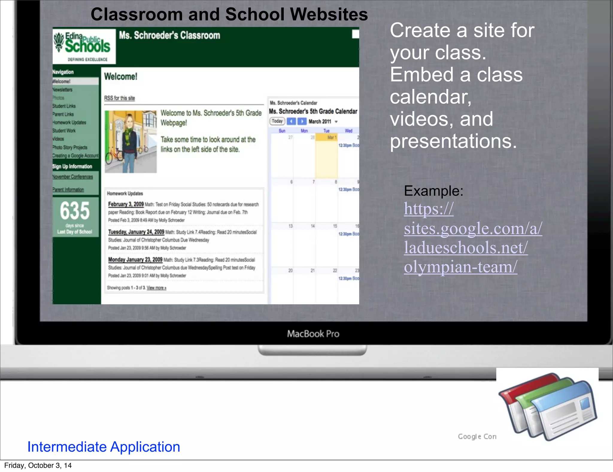 Classroom and School Websites 
Create a site for 
your class. 
Embed a class 
calendar, 
videos, and 
presentations. 
Example: 
https:// 
sites.google.com/a/ 
ladueschools.net/ 
olympian-team/ 
Intermediate Application 
Friday, October 3, 14 
 