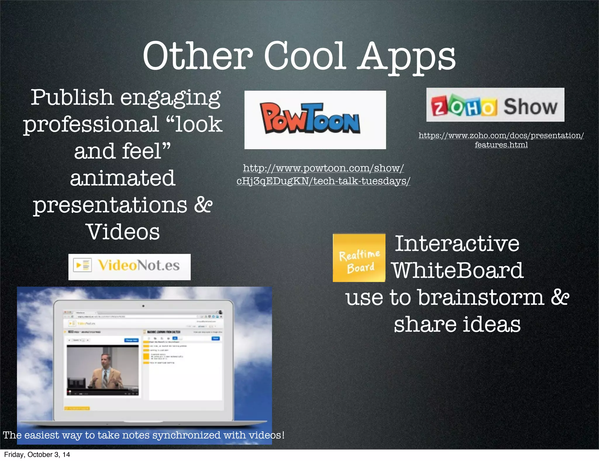 Other Cool Apps 
Publish engaging 
professional “look 
and feel” 
animated 
presentations & 
Videos 
http://www.powtoon.com/show/ 
cHj3qEDugKN/tech-talk-tuesdays/ 
https://www.zoho.com/docs/presentation/ 
features.html 
The easiest way to take notes synchronized with videos! 
Interactive 
WhiteBoard 
use to brainstorm & 
share ideas 
Friday, October 3, 14 
 