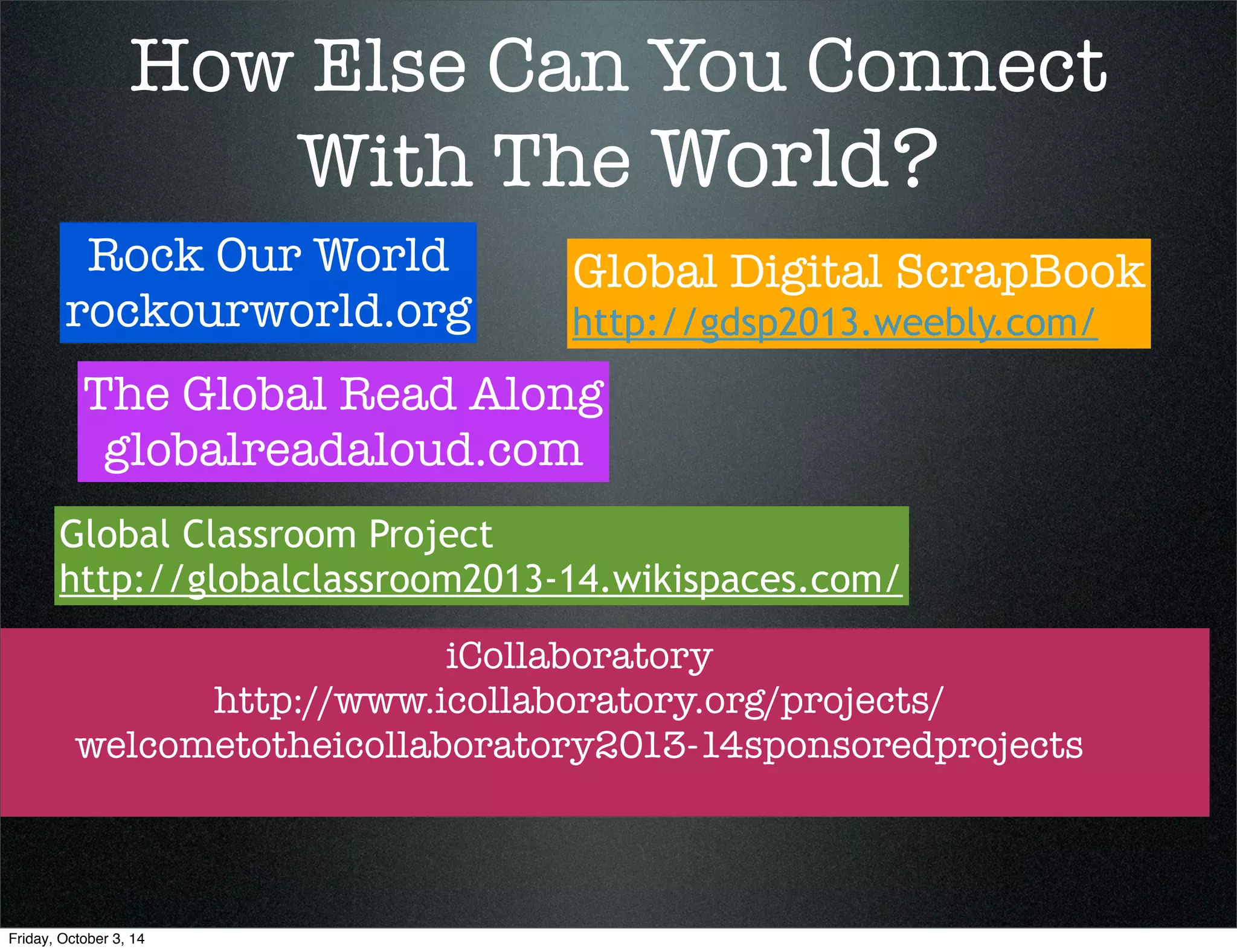 How Else Can You Connect 
With The World? 
Rock Our World 
rockourworld.org 
The Global Read Along 
globalreadaloud.com 
Global Digital ScrapBook 
http://gdsp2013.weebly.com/ 
Global Classroom Project 
http://globalclassroom2013-14.wikispaces.com/ 
iCollaboratory 
http://www.icollaboratory.org/projects/ 
welcometotheicollaboratory2013-14sponsoredprojects 
Friday, October 3, 14 
 