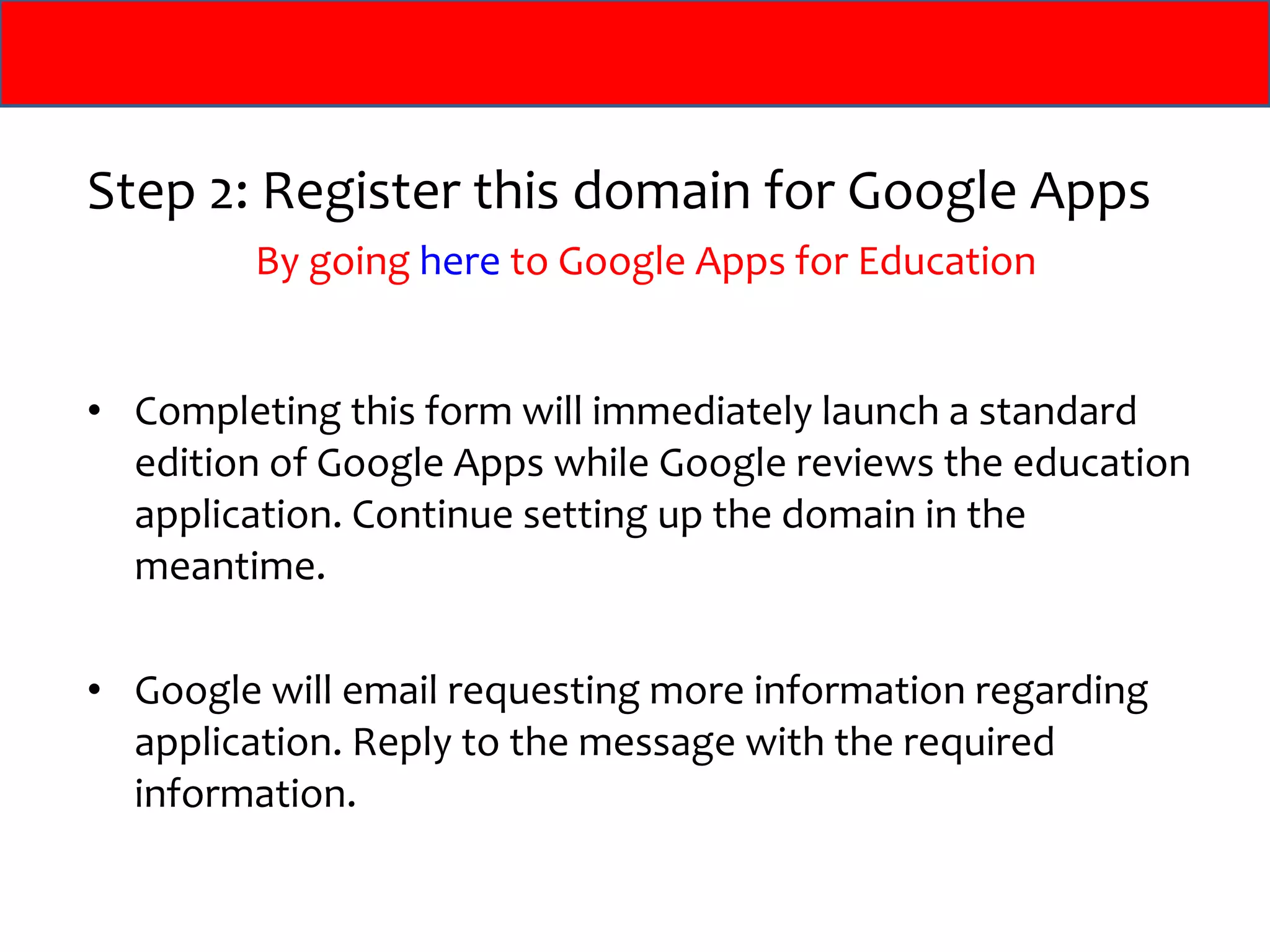 Step 2: Register this domain for Google Apps By going  here  to Google Apps for Education Completing this form will immediately launch a standard edition of Google Apps while Google reviews the education application. Continue setting up the domain in the meantime.  Google will email requesting more information regarding application. Reply to the message with the required information. 