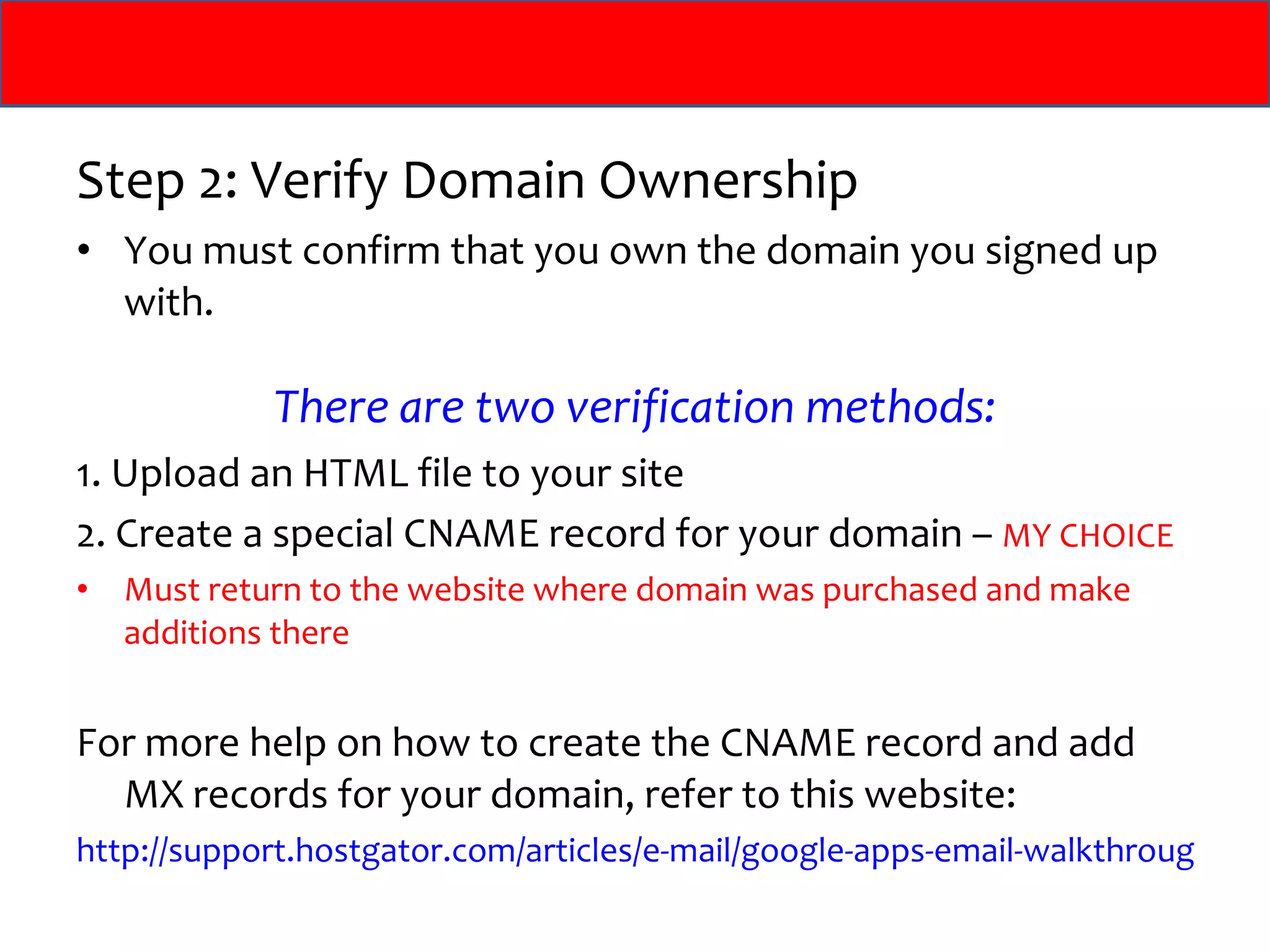 Step 2: Verify Domain Ownership You must confirm that you own the domain you signed up with. There are two verification methods: 1. Upload an HTML file to your site 2. Create a special CNAME record for your domain –  MY CHOICE Must return to the website where domain was purchased and make additions there For more help on how to create the CNAME record and add MX records for your domain, refer to this website: http://support.hostgator.com/articles/e-mail/google-apps-email-walkthrough   