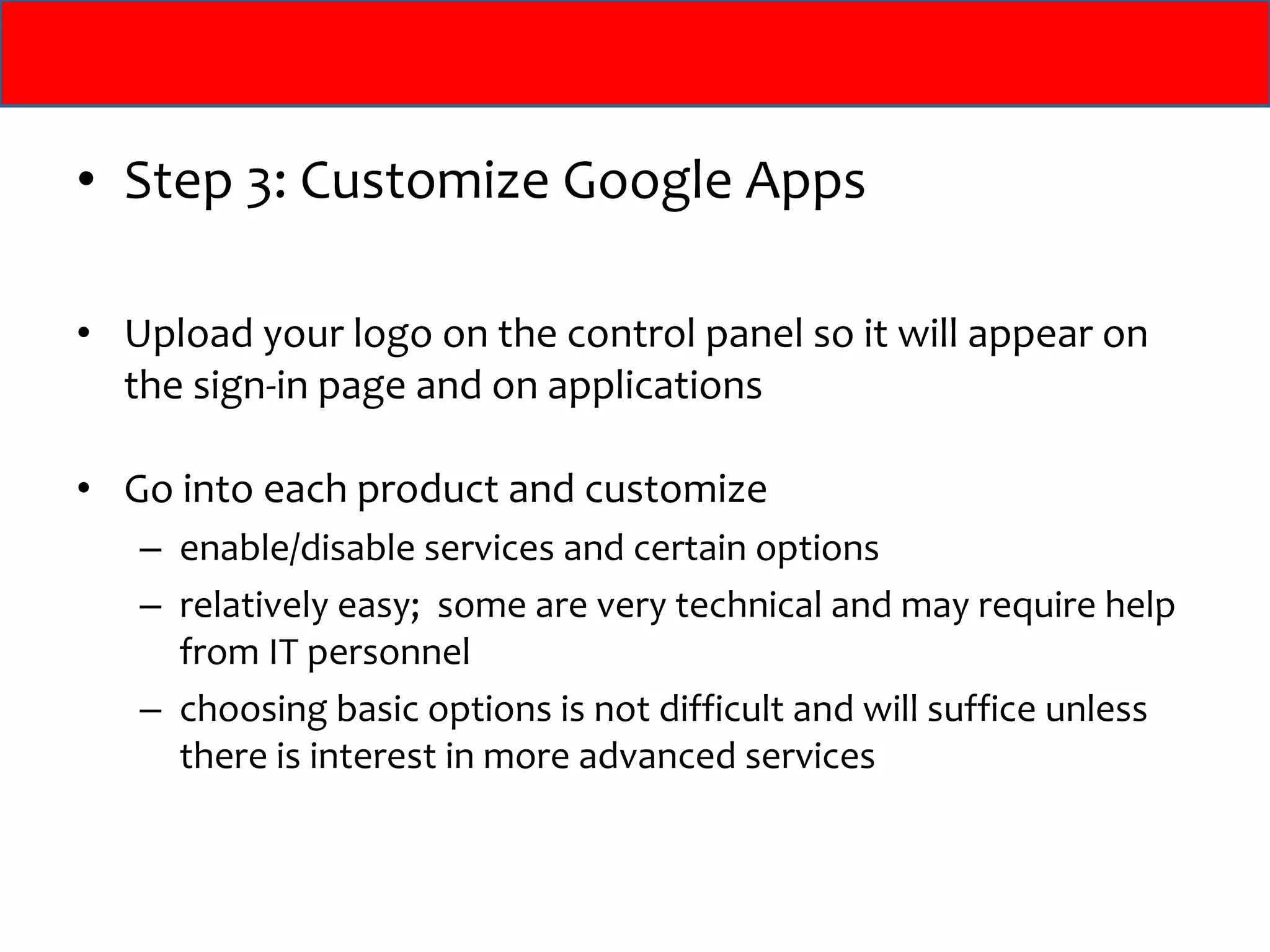 Step 3: Customize Google Apps Upload your logo on the control panel so it will appear on the sign-in page and on applications Go into each product and customize  enable/disable services and certain options relatively easy;  some are very technical and may require help from IT personnel choosing basic options is not difficult and will suffice unless there is interest in more advanced services 