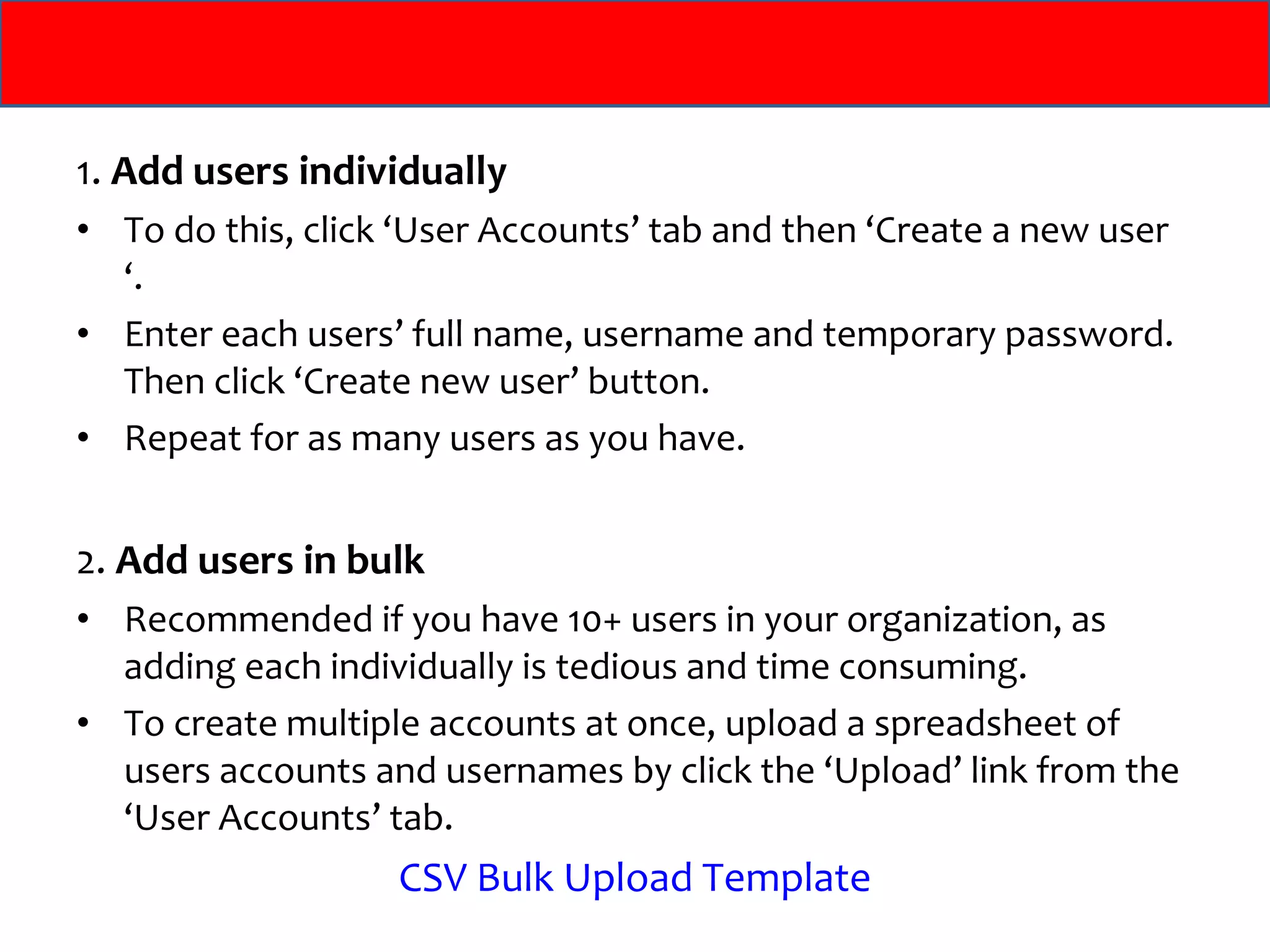 1.  Add users individually To do this, click ‘User Accounts’ tab and then ‘Create a new user ‘.  Enter each users’ full name, username and temporary password. Then click ‘Create new user’ button.  Repeat for as many users as you have. 2.  Add users in bulk Recommended if you have 10+ users in your organization, as adding each individually is tedious and time consuming.  To create multiple accounts at once, upload a spreadsheet of users accounts and usernames by click the ‘Upload’ link from the ‘User Accounts’ tab. CSV Bulk Upload Template 