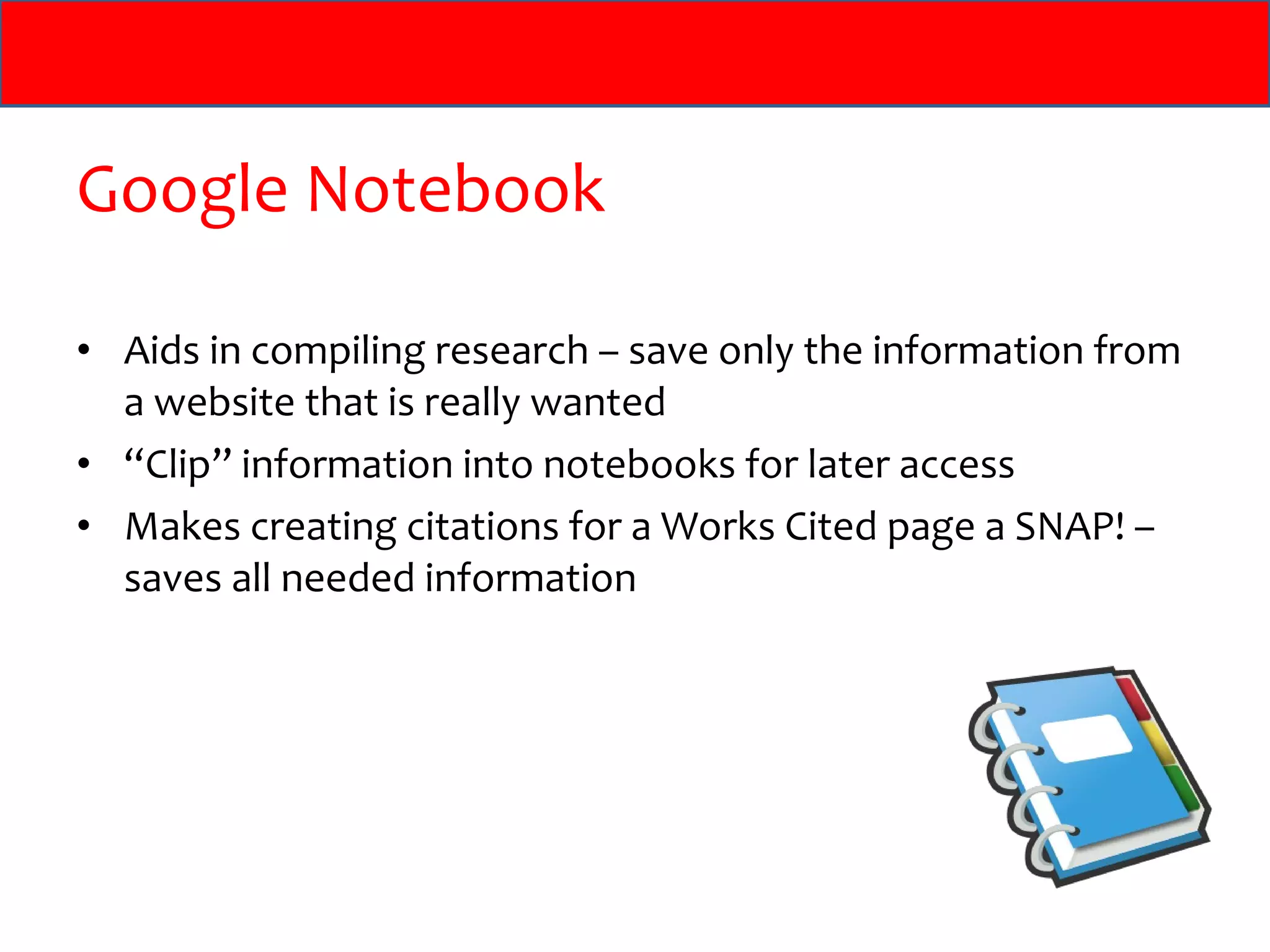 Google Notebook Aids in compiling research – save only the information from a website that is really wanted “ Clip” information into notebooks for later access Makes creating citations for a Works Cited page a SNAP! – saves all needed information 