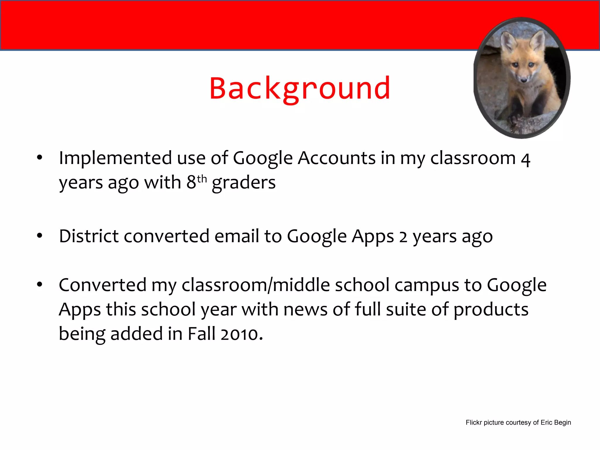 Background Implemented use of Google Accounts in my classroom 4 years ago with 8 th  graders District converted email to Google Apps 2 years ago Converted my classroom/middle school campus to Google Apps this school year with news of full suite of products being added in Fall 2010. Flickr picture courtesy of Eric Begin 